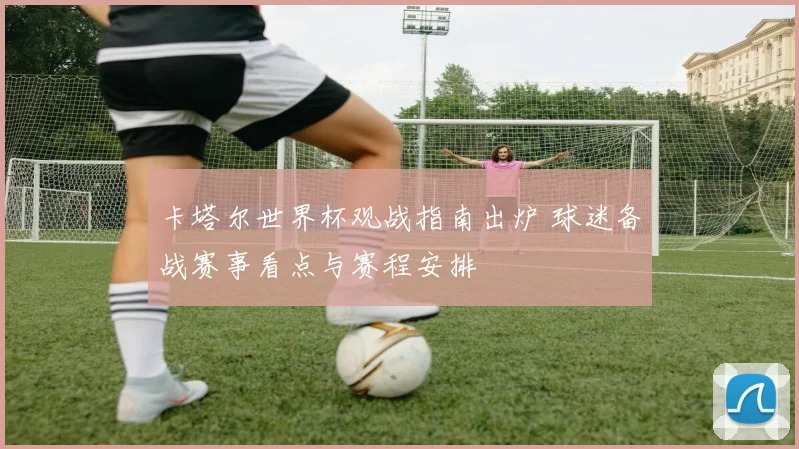 卡塔尔世界杯观战指南出炉 球迷备战赛事看点与赛程安排